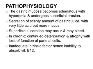 PATHOPHYSIOLOGY
 The gastric mucosa becomes edematous with
hyperemia & undergoes superficial erosion.
 Secretion of scanty amount of gastric juice, with
very little acid but more mucus
 Superficial ulceration may occur & may bleed.
 In chronic; continued deterioration & atrophy with
loss of function of parietal cells.
 Inadequate intrinsic factor hence inability to
absorb vit. B12.
 