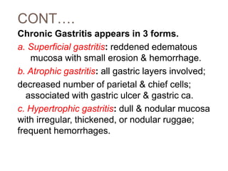CONT….
Chronic Gastritis appears in 3 forms.
a. Superficial gastritis: reddened edematous
mucosa with small erosion & hemorrhage.
b. Atrophic gastritis: all gastric layers involved;
decreased number of parietal & chief cells;
associated with gastric ulcer & gastric ca.
c. Hypertrophic gastritis: dull & nodular mucosa
with irregular, thickened, or nodular ruggae;
frequent hemorrhages.
 
