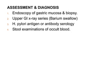 ASSESSMENT & DIAGNOSIS
1. Endoscopy of gastric mucosa & biopsy.
2. Upper GI x-ray series (Barium swallow)
3. H. pylori antigen or antibody serology
4. Stool examinations of occult blood.
 