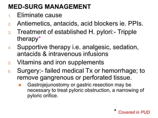 MED-SURG MANAGEMENT
1. Eliminate cause
2. Antiemetics, antacids, acid blockers ie. PPIs.
3. Treatment of established H. pylori:- Tripple
therapy*
4. Supportive therapy i.e. analgesic, sedation,
antacids & intravenous infusions
5. Vitamins and iron supplements
6. Surgery:- failed medical Tx or hemorrhage; to
remove gangrenous or perforated tissue.
 Gastrojejunostomy or gastric resection may be
necessary to treat pyloric obstruction, a narrowing of
pyloric orifice.
* Covered in PUD
 
