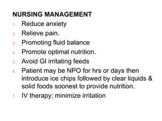 NURSING MANAGEMENT
1. Reduce anxiety
2. Relieve pain.
3. Promoting fluid balance
4. Promote optimal nutrition.
5. Avoid GI irritating feeds
6. Patient may be NPO for hrs or days then
introduce ice chips followed by clear liquids &
solid foods soonest to provide nutrition.
7. IV therapy; minimize irritation
 