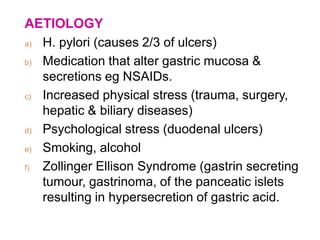 AETIOLOGY
a) H. pylori (causes 2/3 of ulcers)
b) Medication that alter gastric mucosa &
secretions eg NSAIDs.
c) Increased physical stress (trauma, surgery,
hepatic & biliary diseases)
d) Psychological stress (duodenal ulcers)
e) Smoking, alcohol
f) Zollinger Ellison Syndrome (gastrin secreting
tumour, gastrinoma, of the panceatic islets
resulting in hypersecretion of gastric acid.
 