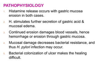 PATHOPHYSIOLOGY
1. Histamine release occurs with gastric mucosa
erosion in both cases.
2. H. stimulates further secretion of gastric acid &
mucosal edema.
3. Continued erosion damages blood vessels, hence
hemorrhage or erosion through gastric mucosa.
4. Mucosal damage decreases bacterial resistance, and
thus H. pylori infection may occur.
5. Bacterial colonization of ulcer makes the healing
difficult.
 