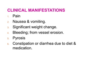 CLINICAL MANIFESTATIONS
1. Pain
2. Nausea & vomiting.
3. Significant weight change.
4. Bleeding; from vessel erosion.
5. Pyrosis
6. Constipation or diarrhea due to diet &
medication.
 
