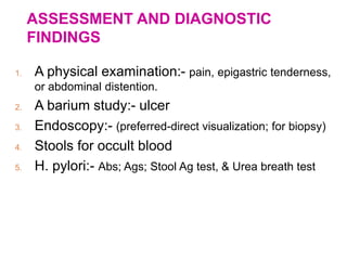 ASSESSMENT AND DIAGNOSTIC
FINDINGS
1. A physical examination:- pain, epigastric tenderness,
or abdominal distention.
2. A barium study:- ulcer
3. Endoscopy:- (preferred-direct visualization; for biopsy)
4. Stools for occult blood
5. H. pylori:- Abs; Ags; Stool Ag test, & Urea breath test
 