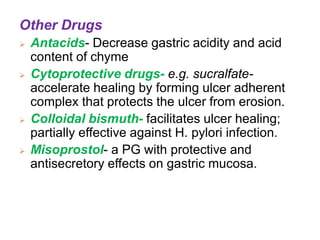 Other Drugs
 Antacids- Decrease gastric acidity and acid
content of chyme
 Cytoprotective drugs- e.g. sucralfate-
accelerate healing by forming ulcer adherent
complex that protects the ulcer from erosion.
 Colloidal bismuth- facilitates ulcer healing;
partially effective against H. pylori infection.
 Misoprostol- a PG with protective and
antisecretory effects on gastric mucosa.
 