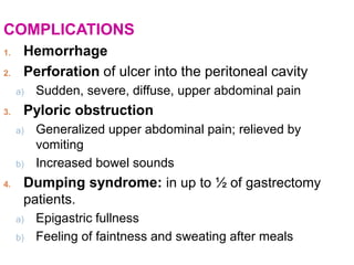 COMPLICATIONS
1. Hemorrhage
2. Perforation of ulcer into the peritoneal cavity
a) Sudden, severe, diffuse, upper abdominal pain
3. Pyloric obstruction
a) Generalized upper abdominal pain; relieved by
vomiting
b) Increased bowel sounds
4. Dumping syndrome: in up to ½ of gastrectomy
patients.
a) Epigastric fullness
b) Feeling of faintness and sweating after meals
 