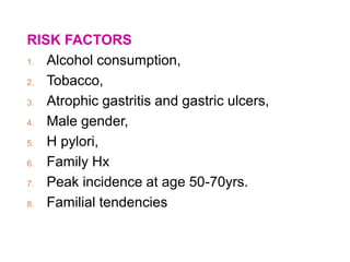 RISK FACTORS
1. Alcohol consumption,
2. Tobacco,
3. Atrophic gastritis and gastric ulcers,
4. Male gender,
5. H pylori,
6. Family Hx
7. Peak incidence at age 50-70yrs.
8. Familial tendencies
 