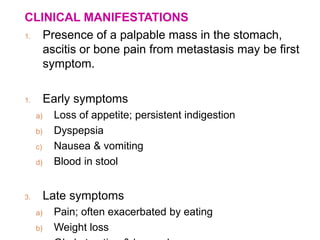 CLINICAL MANIFESTATIONS
1. Presence of a palpable mass in the stomach,
ascitis or bone pain from metastasis may be first
symptom.
1. Early symptoms
a) Loss of appetite; persistent indigestion
b) Dyspepsia
c) Nausea & vomiting
d) Blood in stool
3. Late symptoms
a) Pain; often exacerbated by eating
b) Weight loss
 