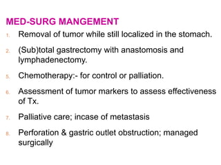 MED-SURG MANGEMENT
1. Removal of tumor while still localized in the stomach.
2. (Sub)total gastrectomy with anastomosis and
lymphadenectomy.
5. Chemotherapy:- for control or palliation.
6. Assessment of tumor markers to assess effectiveness
of Tx.
7. Palliative care; incase of metastasis
8. Perforation & gastric outlet obstruction; managed
surgically
 