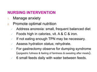 NURSING INTERVENTION
1. Manage anxiety
2. Promote optimal nutrition
 Address anorexia: small, frequent balanced diet
 Foods high in calories, vit. A & C & iron.
 If not eating enough TPN may be necessary.
 Assess hydration status; rehydrate.
 For gastrectomy observe for dumping syndrome
(epigastric fullness & feeling of faintness & sweating after meals).
 6 small feeds daily with water between feeds.
 