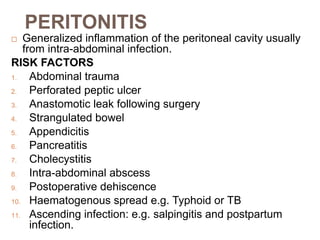 PERITONITIS
 Generalized inflammation of the peritoneal cavity usually
from intra-abdominal infection.
RISK FACTORS
1. Abdominal trauma
2. Perforated peptic ulcer
3. Anastomotic leak following surgery
4. Strangulated bowel
5. Appendicitis
6. Pancreatitis
7. Cholecystitis
8. Intra-abdominal abscess
9. Postoperative dehiscence
10. Haematogenous spread e.g. Typhoid or TB
11. Ascending infection: e.g. salpingitis and postpartum
infection.
 