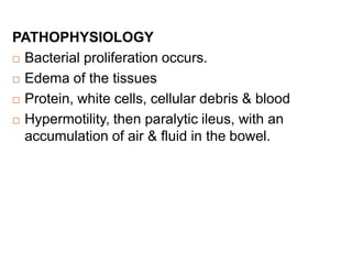 PATHOPHYSIOLOGY
 Bacterial proliferation occurs.
 Edema of the tissues
 Protein, white cells, cellular debris & blood
 Hypermotility, then paralytic ileus, with an
accumulation of air & fluid in the bowel.
 