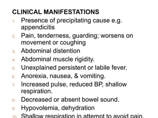 CLINICAL MANIFESTATIONS
1. Presence of precipitating cause e.g.
appendicitis
2. Pain, tenderness, guarding; worsens on
movement or coughing
3. Abdominal distention
4. Abdominal muscle rigidity.
5. Unexplained persistent or labile fever.
6. Anorexia, nausea, & vomiting.
7. Increased pulse, reduced BP, shallow
respiration.
8. Decreased or absent bowel sound.
9. Hypovolemia, dehydration
 