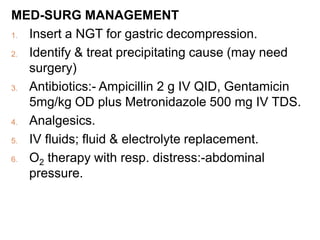 MED-SURG MANAGEMENT
1. Insert a NGT for gastric decompression.
2. Identify & treat precipitating cause (may need
surgery)
3. Antibiotics:- Ampicillin 2 g IV QID, Gentamicin
5mg/kg OD plus Metronidazole 500 mg IV TDS.
4. Analgesics.
5. IV fluids; fluid & electrolyte replacement.
6. O2 therapy with resp. distress:-abdominal
pressure.
 