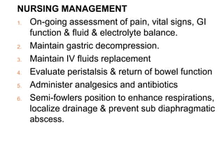 NURSING MANAGEMENT
1. On-going assessment of pain, vital signs, GI
function & fluid & electrolyte balance.
2. Maintain gastric decompression.
3. Maintain IV fluids replacement
4. Evaluate peristalsis & return of bowel function
5. Administer analgesics and antibiotics
6. Semi-fowlers position to enhance respirations,
localize drainage & prevent sub diaphragmatic
abscess.
 