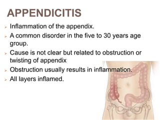 APPENDICITIS
 Inflammation of the appendix.
 A common disorder in the five to 30 years age
group.
 Cause is not clear but related to obstruction or
twisting of appendix
 Obstruction usually results in inflammation.
 All layers inflamed.
 