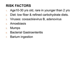 RISK FACTORS
1. Age10-30 yrs old, rare in younger than 2 yrs
2. Diet: low fiber & refined carbohydrate diets.
3. Viruses: coxsackievirus B, adenovirus
4. Amoebiasis
5. Mumps
6. Bacterial Gastroenteritis
7. Barium ingestion
 