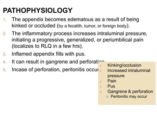 PATHOPHYSIOLOGY
1. The appendix becomes edematous as a result of being
kinked or occluded (by a fecalith, tumor, or foreign body).
2. The inflammatory process increases intraluminal pressure,
initiating a progressive, generalized, or periumbilical pain
(localizes to RLQ in a few hrs).
3. Inflamed appendix fills with pus.
4. It can result in gangrene and perforation.
5. Incase of perforation, peritonitis occurs.
1. Kinking/occlusion
2. Increased intraluminal
pressure
3. Pain
4. Pus
5. Gangrene & perforation
 Peritonitis may occur
 