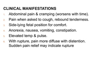 CLINICAL MANIFESTATIONS
1. Abdominal pain & cramping (worsens with time).
2. Pain when asked to cough, rebound tenderness.
3. Side-lying fetal position for comfort.
4. Anorexia, nausea, vomiting, constipation.
5. Elevated temp & pulse.
6. With rupture, pain more diffuse with distention.
Sudden pain relief may indicate rupture
 