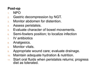 Post-op
1. NPO
2. Gastric decompression by NGT.
3. Monitor abdomen for distention.
4. Assess peristalsis.
5. Evaluate character of bowel movements.
6. Semi-fowlers position; to localize infection
7. IV antibiotics
8. Analgesics.
9. Monitor vitals.
9. Appropriate wound care; evaluate drainage.
10. Maintain adequate hydration & nutrition.
11. Start oral fluids when peristalsis returns; progress
diet as tolerated.
 