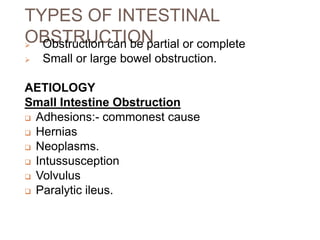 TYPES OF INTESTINAL
OBSTRUCTION
 Obstruction can be partial or complete
 Small or large bowel obstruction.
AETIOLOGY
Small Intestine Obstruction
 Adhesions:- commonest cause
 Hernias
 Neoplasms.
 Intussusception
 Volvulus
 Paralytic ileus.
 