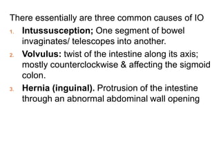 There essentially are three common causes of IO
1. Intussusception; One segment of bowel
invaginates/ telescopes into another.
2. Volvulus: twist of the intestine along its axis;
mostly counterclockwise & affecting the sigmoid
colon.
3. Hernia (inguinal). Protrusion of the intestine
through an abnormal abdominal wall opening
 
