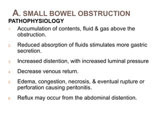 A. SMALL BOWEL OBSTRUCTION
PATHOPHYSIOLOGY
1. Accumulation of contents, fluid & gas above the
obstruction.
2. Reduced absorption of fluids stimulates more gastric
secretion.
3. Increased distention, with increased luminal pressure
4. Decrease venous return.
5. Edema, congestion, necrosis, & eventual rupture or
perforation causing peritonitis.
6. Reflux may occur from the abdominal distention.
 