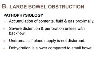 B. LARGE BOWEL OBSTRUCTION
PATHOPHYSIOLOGY
1. Accumulation of contents, fluid & gas proximally.
2. Severe distention & perforation unless with
backflow.
3. Undramatic if blood supply is not disturbed.
4. Dehydration is slower compared to small bowel
 