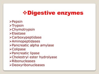 Digestive enzymes
Pepsin
Trypsin
Chymotrypsin
Elastase
Carboxypeptidase
Aminopeptidases
Pancreatic alpha amylase
Colipase
Pancreatic lipase
Cholestryl ester hydrolyase
Ribonucleases
Deoxyribonucleases
 