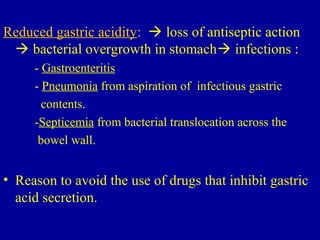 Reduced gastric acidity:  loss of antiseptic action
 bacterial overgrowth in stomach infections :
- Gastroenteritis
- Pneumonia from aspiration of infectious gastric
contents.
-Septicemia from bacterial translocation across the
bowel wall.
• Reason to avoid the use of drugs that inhibit gastric
acid secretion.
 