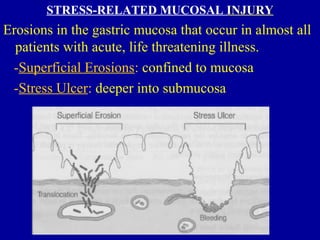STRESS-RELATED MUCOSAL INJURYINJURY
Erosions in the gastric mucosa that occur in almost all
patients with acute, life threatening illness.
-Superficial Erosions: confined to mucosa
-Stress Ulcer: deeper into submucosa
 