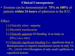 Clinical Consequences
• Erosions can be demonstrated in 75% to 100% of
patients within 24 hours of admission to the ICU.
Effect:
1.) Clinically silent : majority
2.) Microbial translocation
3.) Clinically apparent GI bleeding in as many as
25% ( Chest 2001)
4.) Clinically significant bleeding (i.e., significant drop in
blood pressure or requires transfusion) occurs in only 1%
- 5% . (NEJM 1994) Disruption of only small capillaries in
superficial lesions.
 