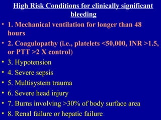 High Risk Conditions for clinically significant
bleeding
• 1. Mechanical ventilation for longer than 48
hours
• 2. Coagulopathy (i.e., platelets <50,000, INR >1.5,
or PTT >2 X control)
• 3. Hypotension
• 4. Severe sepsis
• 5. Multisystem trauma
• 6. Severe head injury
• 7. Burns involving >30% of body surface area
• 8. Renal failure or hepatic failure
 
