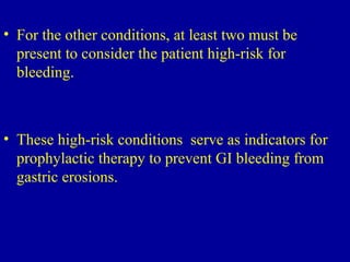 • For the other conditions, at least two must be
present to consider the patient high-risk for
bleeding.
• These high-risk conditions serve as indicators for
prophylactic therapy to prevent GI bleeding from
gastric erosions.
 