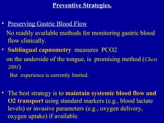Preventive Strategies.
• Preserving Gastric Blood Flow
No readily available methods for monitoring gastric blood
flow clinically.
• Sublingual capnometry measures PCO2
on the underside of the tongue, is promising method (Chest
2001)
But experience is currently limited.
• The best strategy is to maintain systemic blood flow and
O2 transport using standard markers (e.g., blood lactate
levels) or invasive parameters (e.g., oxygen delivery,
oxygen uptake) if available.
 