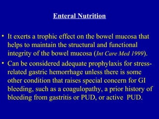 Enteral Nutrition
• It exerts a trophic effect on the bowel mucosa that
helps to maintain the structural and functional
integrity of the bowel mucosa (Int Care Med 1999).
• Can be considered adequate prophylaxis for stress-
related gastric hemorrhage unless there is some
other condition that raises special concern for GI
bleeding, such as a coagulopathy, a prior history of
bleeding from gastritis or PUD, or active PUD.
 
