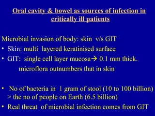Oral cavity & bowel as sources of infection in
critically ill patients
Microbial invasion of body: skin v/s GIT
• Skin: multi layered keratinised surface
• GIT: single cell layer mucosa 0.1 mm thick.
microflora outnumbers that in skin
• No of bacteria in 1 gram of stool (10 to 100 billion)
> the no of people on Earth (6.5 billion)
• Real threat of microbial infection comes from GIT
 