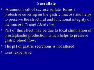Sucralfate
• Aluminum salt of sucrose sulfate forms a
protective covering on the gastric mucosa and helps
to preserve the structural and functional integrity of
the mucosa (N Engl J Med 1990).
• Part of this effect may be due to local stimulation of
prostaglandin production, which helps to preserve
gastric blood flow.
• The pH of gastric secretions is not altered
• Least expensive.
 
