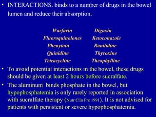 • INTERACTIONS. binds to a number of drugs in the bowel
lumen and reduce their absorption.
Warfarin Digoxin
Fluoroquinolones Ketoconazole
Phenytoin Ranitidine
Quinidine Thyroxine
Tetracycline Theophylline
• To avoid potential interactions in the bowel, these drugs
should be given at least 2 hours before sucralfate.
• The aluminum binds phosphate in the bowel, but
hypophosphatemia is only rarely reported in association
with sucralfate therapy (Nutr Clin Prc 1991). It is not advised for
patients with persistent or severe hypophosphatemia.
 