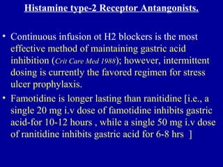 Histamine type-2 Receptor Antangonists.
• Continuous infusion ot H2 blockers is the most
effective method of maintaining gastric acid
inhibition (Crit Care Med 1988); however, intermittent
dosing is currently the favored regimen for stress
ulcer prophylaxis.
• Famotidine is longer lasting than ranitidine [i.e., a
single 20 mg i.v dose of famotidine inhibits gastric
acid-for 10-12 hours , while a single 50 mg i.v dose
of ranitidine inhibits gastric acid for 6-8 hrs ]
 