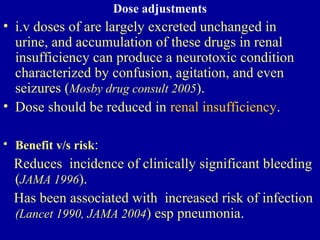 Dose adjustments
• i.v doses of are largely excreted unchanged in
urine, and accumulation of these drugs in renal
insufficiency can produce a neurotoxic condition
characterized by confusion, agitation, and even
seizures (Mosby drug consult 2005).
• Dose should be reduced in renal insufficiency.
• Benefit v/s risk:
Reduces incidence of clinically significant bleeding
(JAMA 1996).
Has been associated with increased risk of infection
(Lancet 1990, JAMA 2004) esp pneumonia.
 