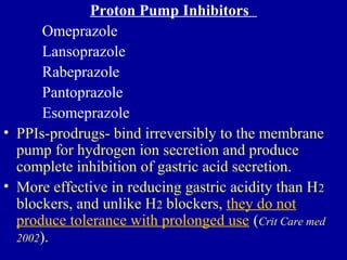 Proton Pump Inhibitors
Omeprazole
Lansoprazole
Rabeprazole
Pantoprazole
Esomeprazole
• PPIs-prodrugs- bind irreversibly to the membrane
pump for hydrogen ion secretion and produce
complete inhibition of gastric acid secretion.
• More effective in reducing gastric acidity than H2
blockers, and unlike H2 blockers, they do not
produce tolerance with prolonged use (Crit Care med
2002).
 
