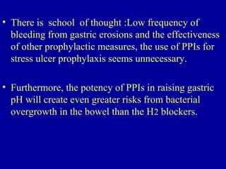 • There is school of thought :Low frequency of
bleeding from gastric erosions and the effectiveness
of other prophylactic measures, the use of PPIs for
stress ulcer prophylaxis seems unnecessary.
• Furthermore, the potency of PPIs in raising gastric
pH will create even greater risks from bacterial
overgrowth in the bowel than the H2 blockers.
 