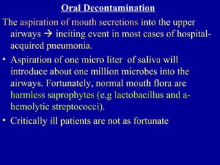 Oral Decontamination
The aspiration of mouth secretions into the upper
airways  inciting event in most cases of hospital-
acquired pneumonia.
• Aspiration of one micro liter of saliva will
introduce about one million microbes into the
airways. Fortunately, normal mouth flora are
harmless saprophytes (e.g lactobacillus and a-
hemolytic streptococci).
• Critically ill patients are not as fortunate
 