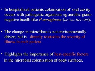 • In hospitalized patients colonization of oral cavity
occurs with pathogenic organisms eg aerobic gram-
negative bacilli like P.aeruginosa (Int Care Med 1995).
• The change in microflora is not environmentally
driven, but is directly related to the severity of
illness in each patient.
• Highlights the importance of host-specific factors
in the microbial colonization of body surfaces.
 