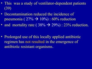 • This was a study of ventilator-dependent patients
(39)
• Decontamination reduced the incidence of
pneumonia ( 27%  10%) : 60% reduction
• and mortality rate ( 38%  29%) : 23% reduction.
• Prolonged use of this locally applied antibiotic
regimen has not resulted in the emergence of
antibiotic resistant organisms.
 