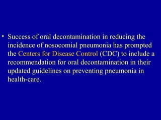 • Success of oral decontamination in reducing the
incidence of nosocomial pneumonia has prompted
the Centers for Disease Control (CDC) to include a
recommendation for oral decontamination in their
updated guidelines on preventing pneumonia in
health-care.
 