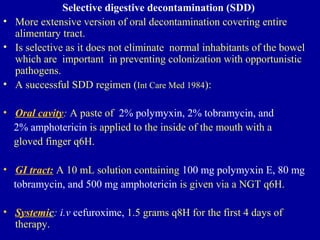 Selective digestive decontamination (SDD)
• More extensive version of oral decontamination covering entire
alimentary tract.
• Is selective as it does not eliminate normal inhabitants of the bowel
which are important in preventing colonization with opportunistic
pathogens.
• A successful SDD regimen (Int Care Med 1984):
• Oral cavity: A paste of 2% polymyxin, 2% tobramycin, and
2% amphotericin is applied to the inside of the mouth with a
gloved finger q6H.
• GI tract: A 10 mL solution containing 100 mg polymyxin E, 80 mg
tobramycin, and 500 mg amphotericin is given via a NGT q6H.
• Systemic: i.v cefuroxime, 1.5 grams q8H for the first 4 days of
therapy.
 
