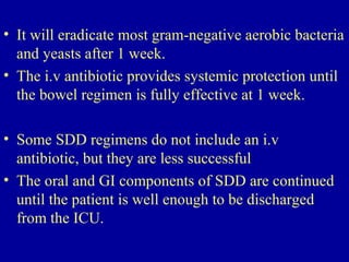 • It will eradicate most gram-negative aerobic bacteria
and yeasts after 1 week.
• The i.v antibiotic provides systemic protection until
the bowel regimen is fully effective at 1 week.
• Some SDD regimens do not include an i.v
antibiotic, but they are less successful
• The oral and GI components of SDD are continued
until the patient is well enough to be discharged
from the ICU.
 